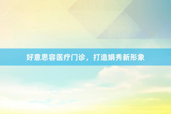 好意思容医疗门诊，打造娟秀新形象